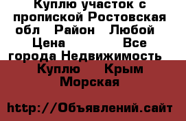 Куплю участок с пропиской.Ростовская обл › Район ­ Любой › Цена ­ 15 000 - Все города Недвижимость » Куплю   . Крым,Морская